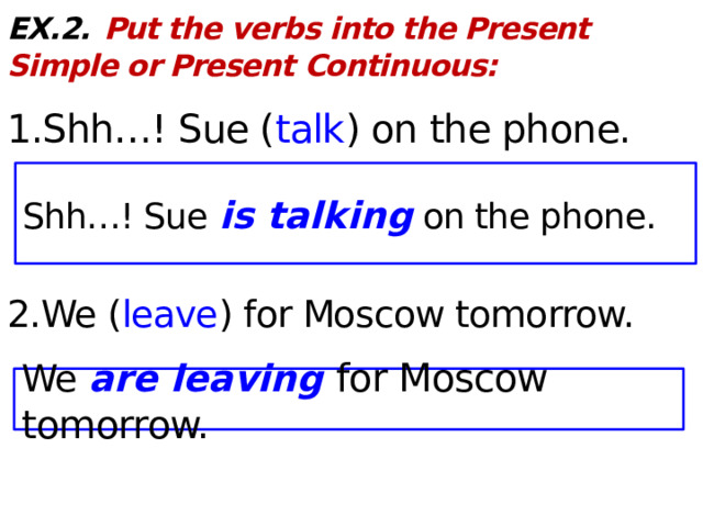 EX.2.  Put the verbs into the Present Simple or Present Continuous:  1.Shh…! Sue ( talk ) on the phone. 2.We ( leave ) for Moscow tomorrow. Shh…! Sue is talking on the phone. We are leaving for Moscow tomorrow.  