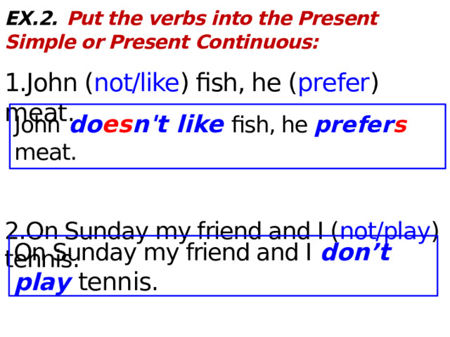EX.2.  Put the verbs into the Present Simple or Present Continuous:  1.John ( not/like ) fish, he ( prefer ) meat . 2.On Sunday my friend and I ( not/play ) tennis. John do es n't like fish, he prefer s meat. On Sunday my friend and I don’t play tennis.  