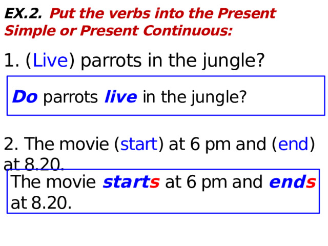 EX.2.  Put the verbs into the Present Simple or Present Continuous:  1. ( Live ) parrots in the jungle? 2. The movie ( start ) at 6 pm and ( end ) at 8.20. Do parrots live in the jungle? The movie start s at 6 pm and end s at 8.20.  