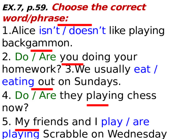 EX.7, p.59. Choose the correct word/phrase: 1. Alice isn’t / doesn’t like playing backgammon. 2.  Do / Are you doing your homework? 3.We usually eat / eating out on Sundays. 4. Do / Are they playing chess now? 5. My friends and I play / are playing Scrabble on Wednesday afternoons. 6. I don’t / isn’t like jigsaw puzzles.  
