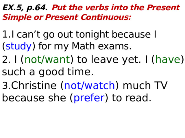 EX.5, p.64.  Put the verbs into the Present Simple or Present Continuous:  1. I can’t go out tonight because I ( study ) for my Math exams. 2. I ( not/want ) to leave yet. I ( have ) such a good time. 3. Christine ( not/watch ) much TV because she ( prefer ) to read.    