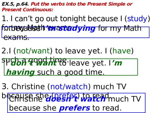 EX.5, p.64. Put the verbs into the Present Simple or Present Continuous: 1. I can’t go out tonight because I ( study ) for my Math exams. 2.I ( not/want ) to leave yet. I ( have ) such a good time. 3. Christine ( not/watch ) much TV because she ( prefer ) to read.   … because I ’m studying for my Math exams. I don’t want to leave yet. I ’m having  such a good time. Christine doesn’t watch much TV because she prefers to read.  