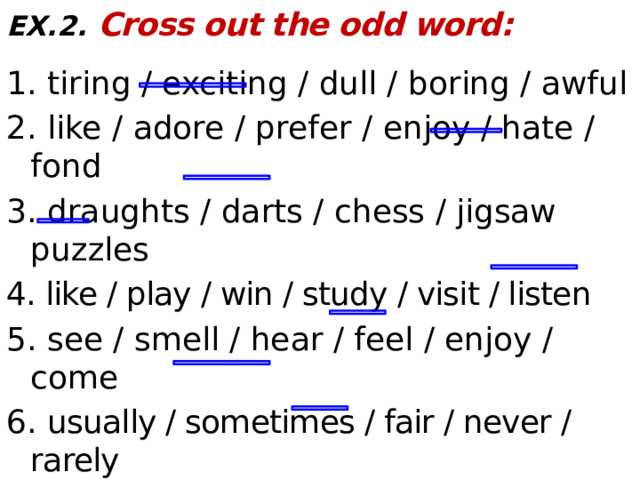 EX.2.  Cross out the odd word:  1. tiring / exciting / dull / boring / awful 2. like / adore / prefer / enjoy / hate / fond 3. draughts / darts / chess / jigsaw puzzles 4. like / play / win / study / visit / listen 5. see / smell / hear / feel / enjoy / come 6. usually / sometimes / fair / never / rarely 7. marbles / painting / billiards / dominoes 8. brilliant / fun / fine / dull / wonderful  