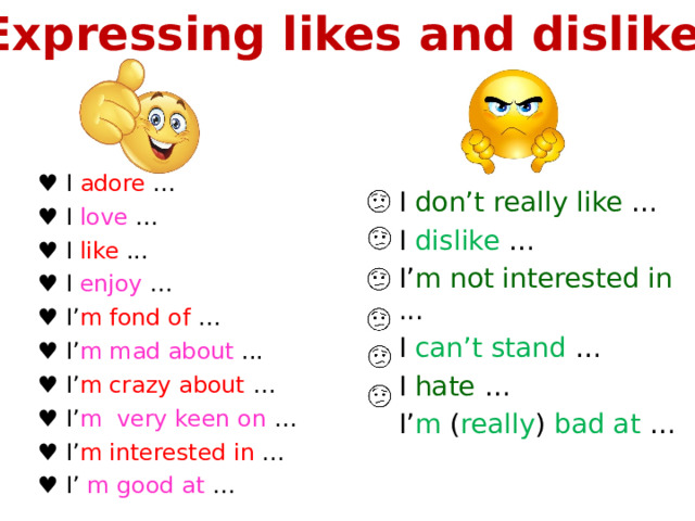 Expressing likes and dislikes ♥ I adore … ♥ I love … ♥ I like ... ♥ I enjoy … ♥ I’ m fond of … ♥ I’ m mad about ... ♥ I’ m crazy about … ♥ I’ m very keen on … ♥ I’ m interested in … ♥ I’ m good at … I don’t really like … I dislike  … I’ m not interested in ... I can’t stand … I hate … I’ m ( really ) bad at … 