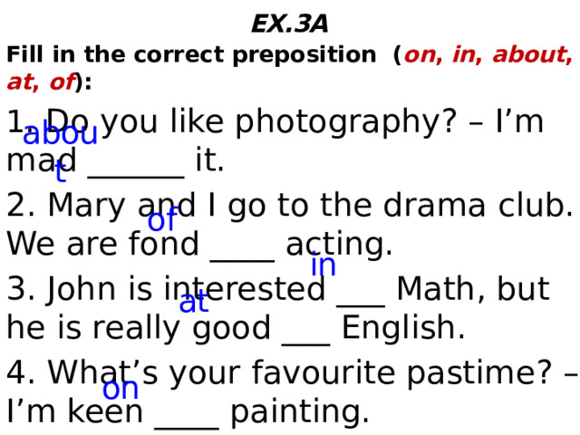 EX.3A  Fill in the correct preposition ( on , in , about , at , of ): 1. Do you like photography? – I’m mad ______ it. 2. Mary and I go to the drama club. We are fond ____ acting. 3. John is interested ___ Math, but he is really good ___ English. 4. What’s your favourite pastime? – I’m keen ____ painting. about of in at on  