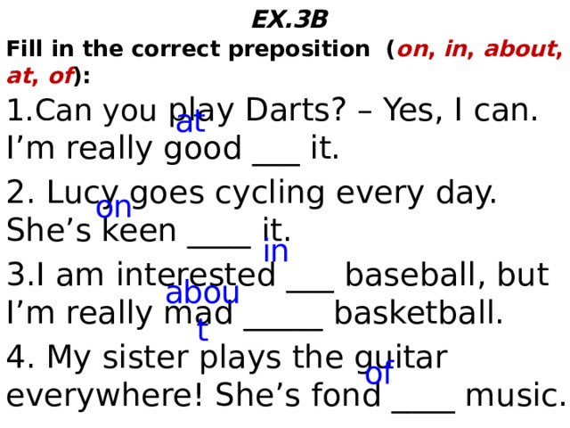 EX.3B Fill in the correct preposition ( on , in , about , at , of ): 1.Can you play Darts? – Yes, I can. I’m really good ___ it. 2. Lucy goes cycling every day. She’s keen ____ it. 3.I am interested ___ baseball, but I’m really mad _____ basketball. 4. My sister plays the guitar everywhere! She’s fond ____ music. at on in about of  