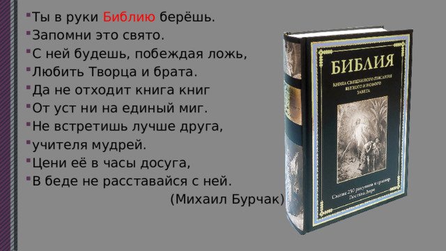 Ты в руки Библию берёшь. Запомни это свято. С ней будешь, побеждая ложь, Любить Творца и брата. Да не отходит книга книг От уст ни на единый миг. Не встретишь лучше друга, учителя мудрей. Цени её в часы досуга, В беде не расставайся с ней.  (Михаил Бурчак ) 