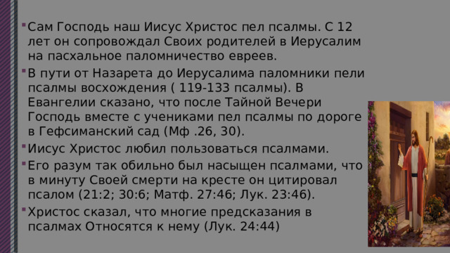 Сам Господь наш Иисус Христос пел псалмы. С 12 лет он сопровождал Своих родителей в Иерусалим на пасхальное паломничество евреев. В пути от Назарета до Иерусалима паломники пели псалмы восхождения ( 119-133 псалмы). В Евангелии сказано, что после Тайной Вечери Господь вместе с учениками пел псалмы по дороге в Гефсиманский сад (Мф .26, 30). Иисус Христос любил пользоваться псалмами. Его разум так обильно был насыщен псалмами, что в минуту Своей смерти на кресте он цитировал псалом (21:2; 30:6; Матф. 27:46; Лук. 23:46). Христос сказал, что многие предсказания в псалмах Относятся к нему (Лук. 24:44) 