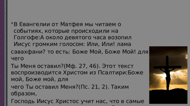 В Евангелии от Матфея мы читаем о событиях, которые происходили на Голгофе:А около девятого часа возопил Иисус громким голосом: Или, Или! лама савахфани? то есть: Боже Мой, Боже Мой! для чего Ты Меня оставил?(Мф. 27, 46). Этот текст воспроизводится Христом из Псалтири:Боже мой, Боже мой, для чего Ты оставил Меня?(Пс. 21, 2). Таким образом, Господь Иисус Христос учит нас, что в самые тяжелые моменты жизни нужно обращаться к святой Псалтири и от ее псалмов находить для себя молитвенные слова утешения. 