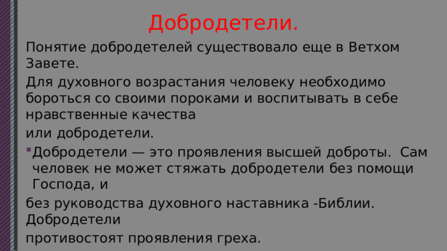 Добродетели. Понятие добродетелей существовало еще в Ветхом Завете. Для духовного возрастания человеку необходимо бороться со своими пороками и воспитывать в себе нравственные качества или добродетели. Добродетели — это проявления высшей доброты. Сам человек не может стяжать добродетели без помощи Господа, и без руководства духовного наставника -Библии. Добродетели противостоят проявления греха. 