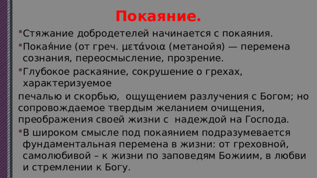 Покаяние. Стяжание добродетелей начинается с покаяния. Покая́ние (от греч. μετάνοια (метанойя) — перемена сознания, переосмысление, прозрение. Глубокое раскаяние, сокрушение о грехах, характеризуемое печалью и скорбью, ощущением разлучения с Богом; но сопровождаемое твердым желанием очищения, преображения своей жизни с надеждой на Господа. В широком смысле под покаянием подразумевается фундаментальная перемена в жизни: от греховной, самолюбивой – к жизни по заповедям Божиим, в любви и стремлении к Богу. 