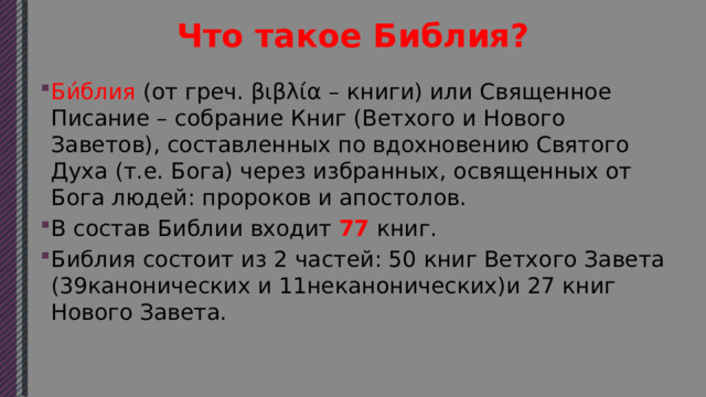 Что такое Библия? Би́блия (от греч. βιβλία – книги) или Священное Писание – собрание Книг (Ветхого и Нового Заветов), составленных по вдохновению Святого Духа (т.е. Бога) через избранных, освященных от Бога людей: пророков и апостолов. В состав Библии входит  77  книг. Библия состоит из 2 частей: 50 книг Ветхого Завета (39канонических и 11неканонических)и 27 книг Нового Завета. 