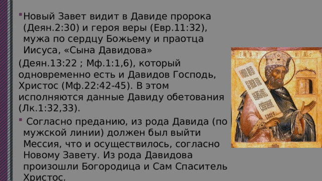 Новый Завет видит в Давиде пророка (Деян.2:30) и героя веры (Евр.11:32), мужа по сердцу Божьему и праотца Иисуса, «Сына Давидова» (Деян.13:22 ; Мф.1:1,6), который одновременно есть и Давидов Господь, Христос (Мф.22:42-45). В этом исполняются данные Давиду обетования (Лк.1:32,33).  Согласно преданию, из рода Давида (по мужской линии) должен был выйти Мессия, что и осуществилось, согласно Новому Завету. Из рода Давидова произошли Богородица и Сам Спаситель Христос. 