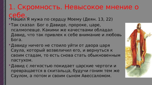  1. Скромность. Невысокое мнение о себе.   Нашел Я мужа по сердцу Моему (Деян. 13, 22) Так сказал Бог о Давиде, пророке, царе, псалмопевце. Какими же качествами обладал Давид, что так привлек к себе внимание и любовь Бога. Давиду ничего не стоило уйти от двора царя Саула, который возвеличил его, и вернуться к своим стадам, то есть снова стать обыкновенным пастухом. Давид с легкостью покидает царские чертоги и превращается в скитальца, будучи гоним тем же Саулом, а потом и своим сыном Авессаломом. 