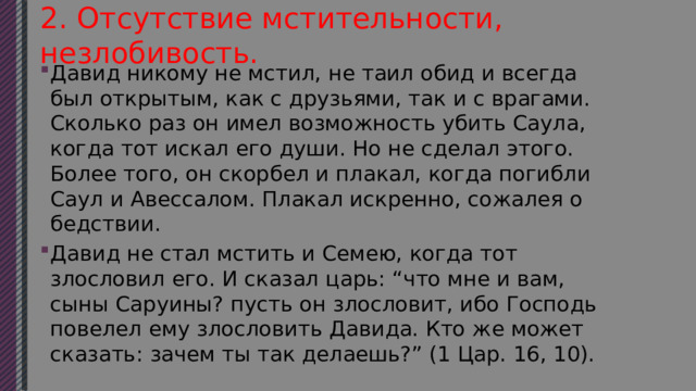 2. Отсутствие мстительности, незлобивость. Давид никому не мстил, не таил обид и всегда был открытым, как с друзьями, так и с врагами. Сколько раз он имел возможность убить Саула, когда тот искал его души. Но не сделал этого. Более того, он скорбел и плакал, когда погибли Саул и Авессалом. Плакал искренно, сожалея о бедствии. Давид не стал мстить и Семею, когда тот злословил его. И сказал царь: “что мне и вам, сыны Саруины? пусть он злословит, ибо Господь повелел ему злословить Давида. Кто же может сказать: зачем ты так делаешь?” (1 Цар. 16, 10). 