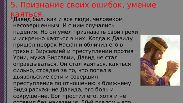 5. Признание своих ошибок, умение каяться. Давид был, как и все люди, человеком несовершенным. И с ним случались падения. Но он умел признавать свои грехи и искренно каяться в них. Когда к Давиду пришел пророк Нафан и обличил его в грехе с Вирсавией и преступлении против Урии, мужа Вирсавии, Давид не стал оправдываться. Он стал каяться, каяться сильно, страдая за то, что попал в дьявольские сети и совершил преступление по отношению к ближнему. Видя раскаяние Давида, его боль и сокрушение, Бог простил его, хотя и не оставил без наказания. 50-й псалом – это покаянная молитва Давида, в которой отражены его страдания и радость помилования. 