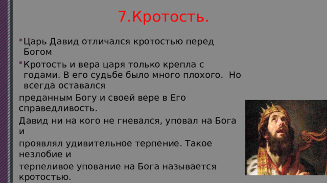 7.Кротость. Царь Давид отличался кротостью перед Богом Кротость и вера царя только крепла с годами. В его судьбе было много плохого. Но всегда оставался преданным Богу и своей вере в Его справедливость. Давид ни на кого не гневался, уповал на Бога и проявлял удивительное терпение. Такое незлобие и терпеливое упование на Бога называется кротостью. Библия называет Давида кротким и в то же время свидетельствует, что он был храбрым воином уничтожившим множество врагов Израиля. 