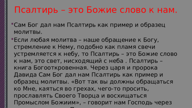 Псалтирь – это Божие слово к нам. Сам Бог дал нам Псалтирь как пример и образец молитвы. Если любая молитва – наше обращение к Богу, стремление к Нему, подобно как пламя свечи устремляется к небу, то Псалтирь – это Божие слово к нам, это свет, нисходящий с неба . Псалтирь – книга Богооткровенная. Через царя и пророка Давида Сам Бог дал нам Псалтирь как пример и образец молитвы. «Вот так вы должны обращаться ко Мне, каяться во грехах, чего-то просить, прославлять Своего Творца и восхищаться Промыслом Божиим», – говорит нам Господь через священную книгу Псалтири. 