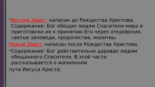 Ветхий Завет: написан до Рождества Христова. Содержание: Бог обещал людям Спасителя мира и приготовлял их к принятию Его через откровения, святые заповеди, пророчества, молитвы. Новый Завет: написан после Рождества Христова. Содержание: Бог действительно даровал людям обещанного Спасителя. В этой части рассказывается о жизненном пути Иисуса Христа. 