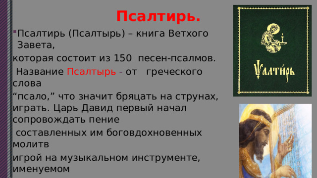 Псалтирь. Псалтирь (Псалтырь) – книга Ветхого Завета, которая состоит из 150 песен-псалмов.  Название Псалтырь - от греческого слова “ псало,” что значит бряцать на струнах, играть. Царь Давид первый начал сопровождать пение  составленных им боговдохновенных молитв игрой на музыкальном инструменте, именуемом “ псалтырион,” похожем на арфу или гусли. 