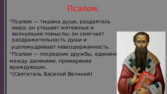 Псалом. Псалом — тишина души, раздаятель мира; он утешает мятежные и волнуюшие помыслы; он смягчает раздражительность души и  уцеломудривает невоздержанность. Псалом — посредник дружбы, единение между далекими, примирение враждующих. (Святитель Василий Великий) 