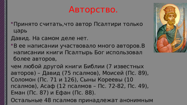 Авторство. Принято считать,что автор Псалтири только царь Давид. На самом деле нет. В ее написании участвовало много авторов.В написании книги Псалтырь Бог использовал более авторов, чем любой другой книги Библии (7 известных авторов) – Давид (75 псалмов), Моисей (Пс. 89), Соломон (Пс. 71 и 126), Сыны Кореевы (10 псалмов), Асаф (12 псалмов – Пс. 72-82, Пс. 49), Еман (Пс. 87) и Ефан (Пс. 88). Остальные 48 псалмов принадлежат анонимным авторам. Автором некоторых из них считается Ездра. 