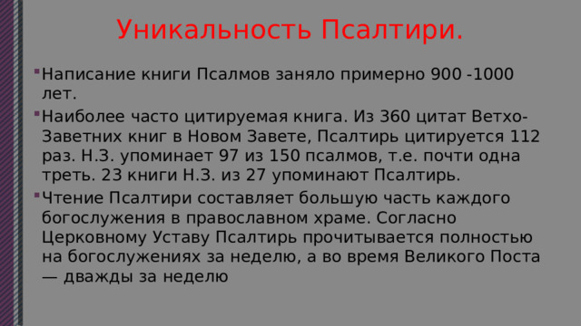 Уникальность Псалтири. Написание книги Псалмов заняло примерно 900 -1000 лет. Наиболее часто цитируемая книга. Из 360 цитат Ветхо-Заветних книг в Новом Завете, Псалтирь цитируется 112 раз. Н.З. упоминает 97 из 150 псалмов, т.е. почти одна треть. 23 книги Н.З. из 27 упоминают Псалтирь. Чтение Псалтири составляет большую часть каждого богослужения в православном храме. Согласно Церковному Уставу Псалтирь прочитывается полностью на богослужениях за неделю, а во время Великого Поста — дважды за неделю 