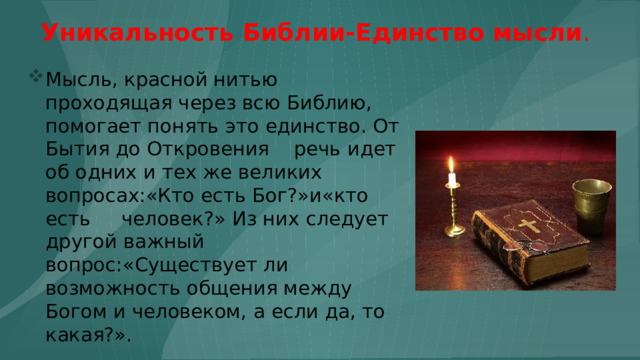 Уникальность Библии-Единство мысли .  Мысль, красной нитью проходящая через всю Библию, помогает понять это единство. От Бытия до Откровения речь идет об одних и тех же великих вопросах:«Кто есть Бог?»и«кто есть человек?» Из них следует другой важный вопрос:«Существует ли возможность общения между Богом и человеком, а если да, то какая?». 