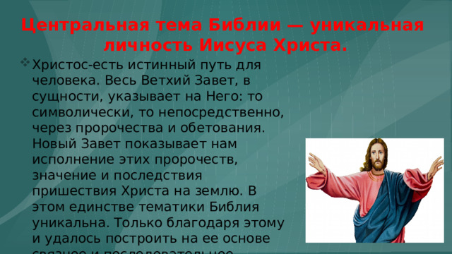 Центральная тема Библии — уникальная  личность Иисуса Христа. Христос-есть истинный путь для человека. Весь Ветхий Завет, в сущности, указывает на Него: то символически, то непосредственно, через пророчества и обетования. Новый Завет показывает нам исполнение этих пророчеств, значение и последствия пришествия Христа на землю. В этом единстве тематики Библия уникальна. Только благодаря этому и удалось построить на ее основе связное и последовательное христианское вероучение. 