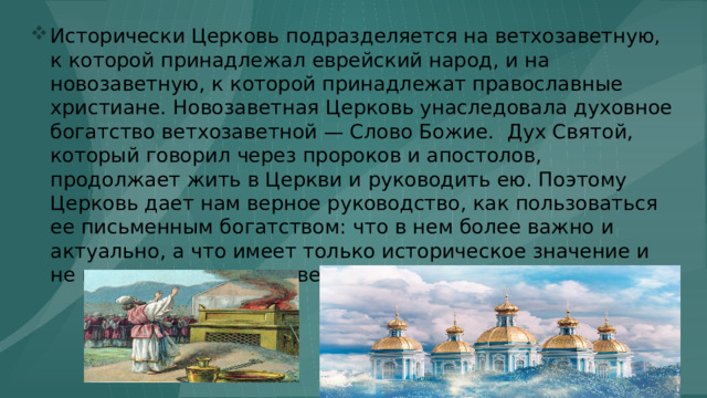 Исторически Церковь подразделяется на ветхозаветную, к которой принадлежал еврейский народ, и на новозаветную, к которой принадлежат православные христиане. Новозаветная Церковь унаследовала духовное богатство ветхозаветной — Слово Божие. Дух Святой, который говорил через пророков и апостолов, продолжает жить в Церкви и руководить ею. Поэтому Церковь дает нам верное руководство, как пользоваться ее письменным богатством: что в нем более важно и актуально, а что имеет только историческое значение и не применимо в новозаветное время. 