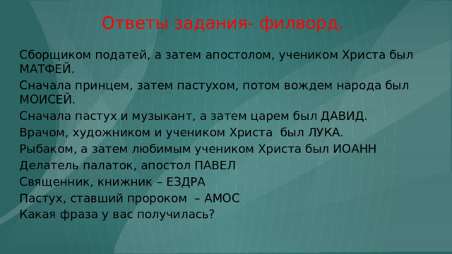 Ответы задания- филворд. Сборщиком податей, а затем апостолом, учеником Христа был МАТФЕЙ. Сначала принцем, затем пастухом, потом вождем народа был МОИСЕЙ. Сначала пастух и музыкант, а затем царем был ДАВИД. Врачом, художником и учеником Христа был ЛУКА. Рыбаком, а затем любимым учеником Христа был ИОАНН Делатель палаток, апостол ПАВЕЛ Священник, книжник – ЕЗДРА Пастух, ставший пророком – АМОС Какая фраза у вас получилась? 