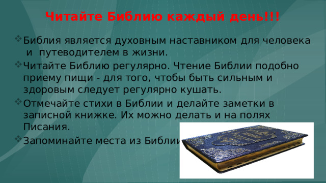Читайте Библию каждый день!!! Библия является духовным наставником для человека и путеводителем в жизни. Читайте Библию регулярно. Чтение Библии подобно приему пищи - для того, чтобы быть сильным и здоровым следует регулярно кушать. Отмечайте стихи в Библии и делайте заметки в записной книжке. Их можно делать и на полях Писания. Запоминайте места из Библии. 