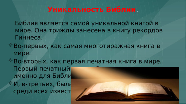 Уникальность Библии . Библия является самой уникальной книгой в мире. Она трижды занесена в книгу рекордов Гиннеса. Во-первых, как самая многотиражная книга в мире. Во-вторых, как первая печатная книга в мире. Первый печатный станок был предназначен именно для Библии. И, в-третьих, была куплена по самой дорогой цене среди всех известных книг. 