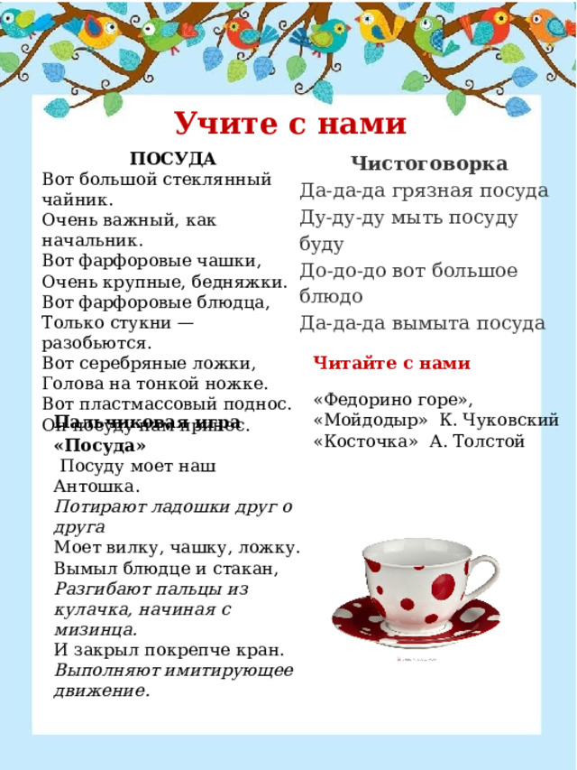 Учите с нами ПОСУДА Вот большой стеклянный чайник. Очень важный, как начальник. Вот фарфоровые чашки, Очень крупные, бедняжки. Вот фарфоровые блюдца, Только стукни — разобьются. Вот серебряные ложки, Голова на тонкой ножке. Вот пластмассовый поднос. Он посуду нам принес. Чистоговорка Да-да-да грязная посуда Ду-ду-ду мыть посуду буду До-до-до вот большое блюдо Да-да-да вымыта посуда Читайте с нами «Федорино горе», «Мойдодыр»  К. Чуковский «Косточка»  А. Толстой Пальчиковая игра «Посуда»   Посуду моет наш Антошка. Потирают ладошки друг о друга Моет вилку, чашку, ложку. Вымыл блюдце и стакан, Разгибают пальцы из кулачка, начиная с мизинца. И закрыл покрепче кран. Выполняют имитирующее движение. 