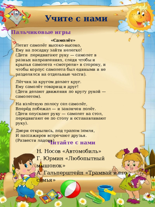 Учите с нами Пальчиковые игры «Самолёт» Летит самолёт высоко-высоко,  Ему на посадку зайти нелегко!  (Дети  передвигают руку — самолет в разных направлениях, следя чтобы и крылья самолета «смотрели» в сторону, и чтобы корпус самолета был едиными и не разделялся на отдельные части). Лётчик за кругом делает круг.  Ему самолёт товарищ и друг!  (Дети делают движения по кругу рукой — самолетом). На взлётную полосу сел самолёт,  Вперёд побежал — и закончен полёт.  (Дети опускают руку — самолет на стол, передвигают ее по столу и останавливают руку). Двери открылись, под трапом земля,  И пассажиров встречают друзья.  (Развести ладони) Читайте с нами Н. Носов «Автомобиль» Г. Юрмин «Любопытный мышонок» А. Гальперштейн «Трамвай и его семья» 