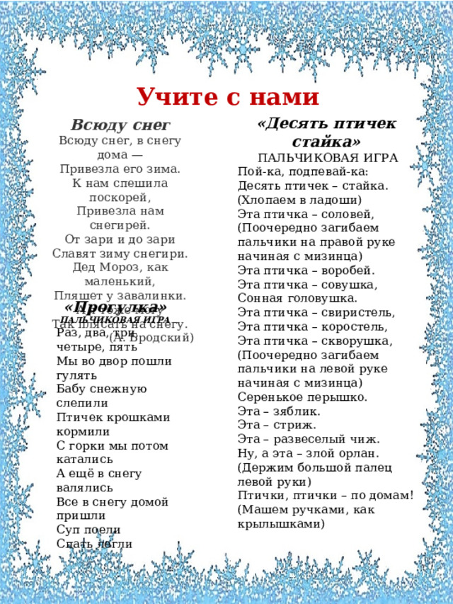 Учите с нами  «Десять птичек стайка»  ПАЛЬЧИКОВАЯ ИГРА Пой-ка, подпевай-ка: Десять птичек – стайка. (Хлопаем в ладоши) Эта птичка – соловей, (Поочередно загибаем пальчики на правой руке начиная с мизинца) Эта птичка – воробей. Эта птичка – совушка, Сонная головушка. Эта птичка – свиристель, Эта птичка – коростель, Эта птичка – скворушка, (Поочередно загибаем пальчики на левой руке начиная с мизинца) Серенькое перышко. Эта – зяблик. Эта – стриж. Эта – развеселый чиж. Ну, а эта – злой орлан. (Держим большой палец левой руки) Птички, птички – по домам! (Машем ручками, как крылышками) Всюду снег Всюду снег, в снегу дома —  Привезла его зима.  К нам спешила поскорей,  Привезла нам снегирей. От зари и до зари  Славят зиму снегири.  Дед Мороз, как маленький,  Пляшет у завалинки. А я тоже могу  Так плясать на снегу. (А. Бродский) «Прогулка» ПАЛЬЧИКОВАЯ ИГРА Раз, два, три, четыре, пять Мы во двор пошли гулять Бабу снежную слепили Птичек крошками кормили С горки мы потом катались А ещё в снегу валялись Все в снегу домой пришли Суп поели Спать легли 