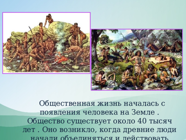  Общественная жизнь началась с появления человека на Земле . Общество существует около 40 тысяч лет . Оно возникло, когда древние люди начали объединяться и действовать сообща. 