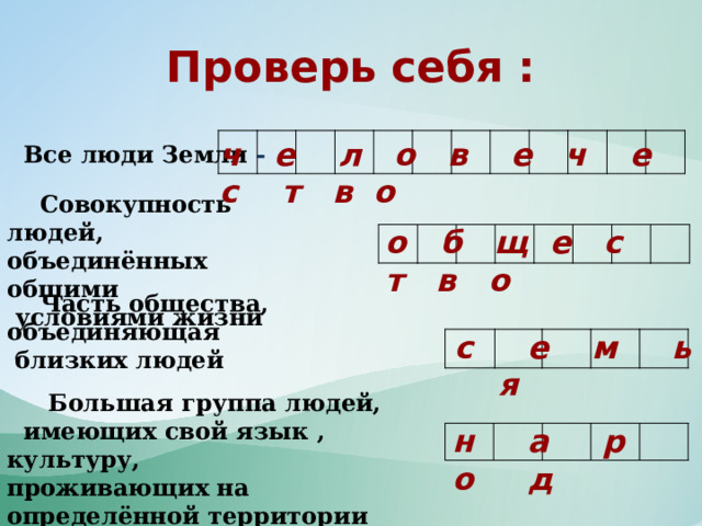 Проверь себя : ч е л о в е ч е с т в о              Все люди Земли -  Совокупность людей, объединённых общими  условиями жизни о б щ е с т в о   Часть общества, объединяющая  близких людей с е м ь я  Большая группа людей, имеющих свой язык , культуру, проживающих на определённой территории  н а р о д  