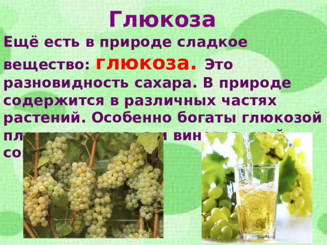 Глюкоза Ещё есть в природе сладкое вещество: глюкоза. Это разновидность сахара. В природе содержится в различных частях растений. Особенно богаты глюкозой плоды винограда и виноградный сок. 