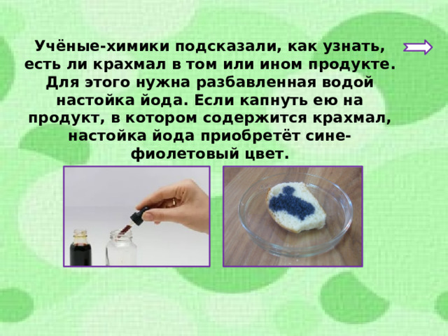 Учёные-химики подсказали, как узнать, есть ли крахмал в том или ином продукте. Для этого нужна разбавленная водой настойка йода. Если капнуть ею на продукт, в котором содержится крахмал, настойка йода приобретёт сине-фиолетовый цвет. 