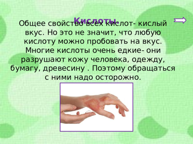 Кислоты. Общее свойство всех кислот- кислый вкус. Но это не значит, что любую кислоту можно пробовать на вкус. Многие кислоты очень едкие- они разрушают кожу человека, одежду, бумагу, древесину . Поэтому обращаться с ними надо осторожно. 