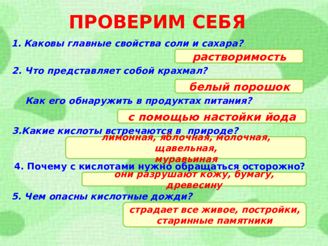 ПРОВЕРИМ СЕБЯ Каковы главные свойства соли и сахара? растворимость 2. Что представляет собой крахмал? белый порошок Как его обнаружить в продуктах питания? с помощью настойки йода 3.Какие кислоты встречаются в природе? лимонная, яблочная, молочная, щавельная, муравьиная 4. Почему с кислотами нужно обращаться осторожно? они разрушают кожу, бумагу, древесину 5. Чем опасны кислотные дожди? страдает все живое, постройки, старинные памятники  