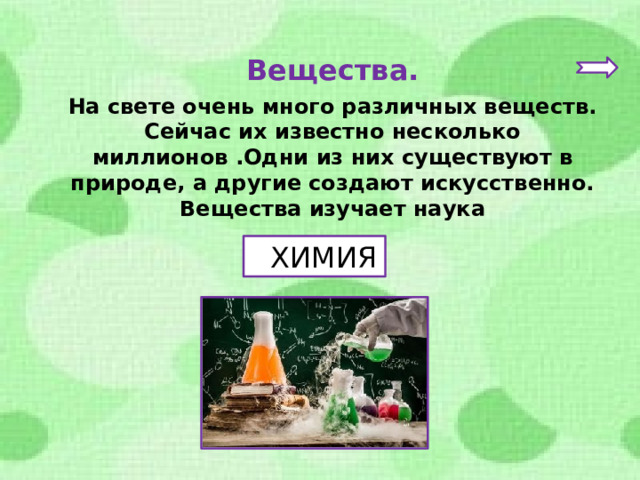 Вещества. На свете очень много различных веществ. Сейчас их известно несколько миллионов .Одни из них существуют в природе, а другие создают искусственно. Вещества изучает наука  ХИМИЯ 