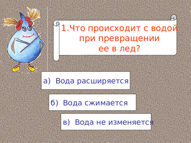 1.Что происходит с водой  при превращении ее в лед? а) Вода расширяется б) Вода сжимается в) Вода не изменяется 
