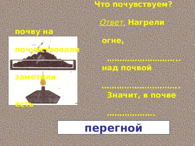 Немного почвы нагреть на огне. Что ты наблюдаем?   Что почувствуем?   Ответ.  Нагрели почву на  огне, почувствовали ……………………… ..  над почвой заметили ………………………… .  Значит, в почве есть ……………… . перегной 