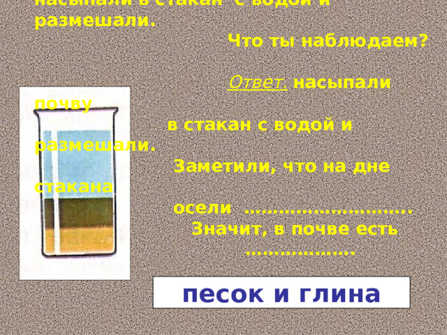 Немного прокаленной на огне почвы насыпали в стакан с водой и размешали.  Что ты наблюдаем?    Ответ.  насыпали почву  в стакан с водой и размешали.  Заметили, что на дне стакана  осели ………………………..  Значит, в почве есть ……………… . песок и глина 