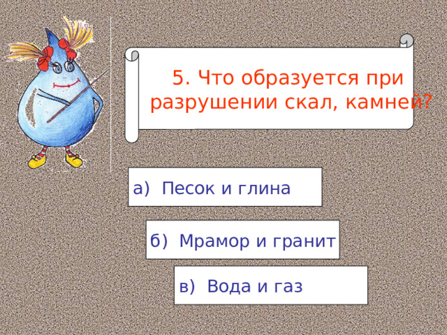 5. Что образуется при  разрушении скал, камней? а) Песок и глина б) Мрамор и гранит в) Вода и газ 