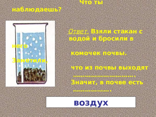 Взять стакан с водой.  Бросить туда комочек почвы.  Что ты наблюдаешь?   Ответ.  Взяли стакан с  водой и бросили в него  комочек почвы. Заметили,  что из почвы выходят ………………………… .  Значит, в почве есть ……………… . воздух 