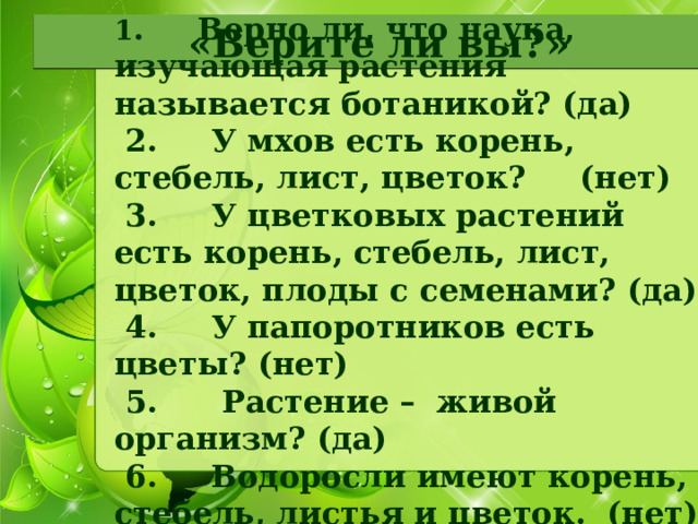 1 .     Верно ли, что наука, изучающая растения называется ботаникой? (да)   2.     У мхов есть корень, стебель, лист, цветок?     (нет)   3.     У цветковых растений есть корень, стебель, лист, цветок, плоды с семенами? (да)   4.     У папоротников есть цветы? (нет)   5.      Растение –  живой организм? (да)   6.     Водоросли имеют корень, стебель, листья и цветок.  (нет) «Верите ли вы?» 