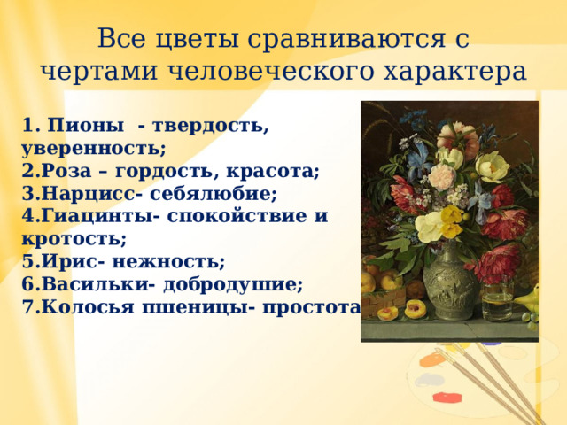 Все цветы сравниваются с чертами человеческого характера 1. Пионы - твердость, уверенность; 2.Роза – гордость, красота; 3.Нарцисс- себялюбие; 4.Гиацинты- спокойствие и кротость; 5.Ирис- нежность; 6.Васильки- добродушие; 7.Колосья пшеницы- простота.  